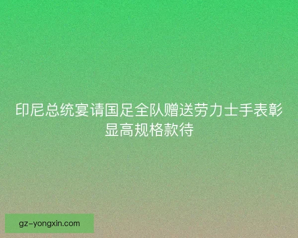 印尼总统宴请国足全队赠送劳力士手表彰显高规格款待