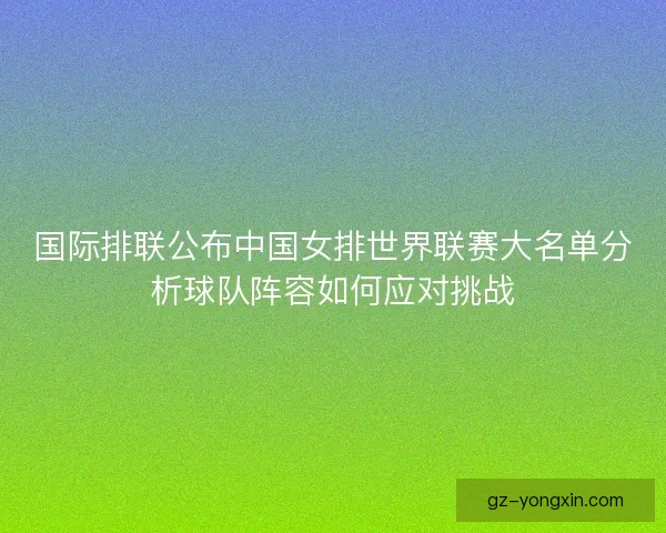 国际排联公布中国女排世界联赛大名单分析球队阵容如何应对挑战