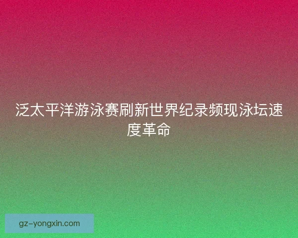 泛太平洋游泳赛刷新世界纪录频现泳坛速度革命