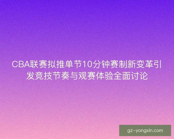 CBA联赛拟推单节10分钟赛制新变革引发竞技节奏与观赛体验全面讨论