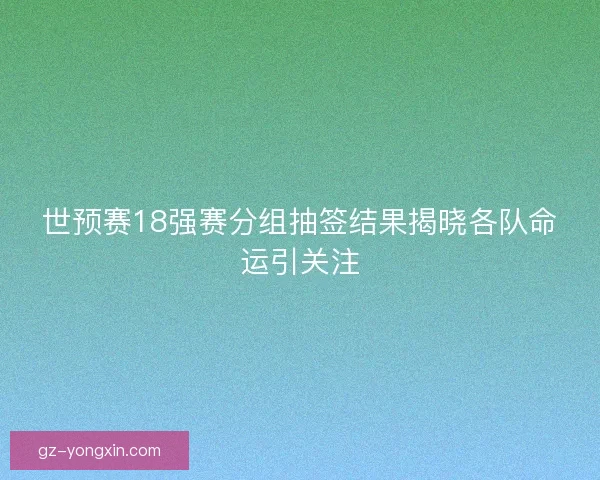 世预赛18强赛分组抽签结果揭晓各队命运引关注