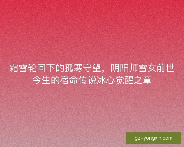 霜雪轮回下的孤寒守望，阴阳师雪女前世今生的宿命传说冰心觉醒之章