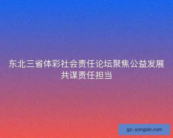 东北三省体彩社会责任论坛聚焦公益发展共谋责任担当