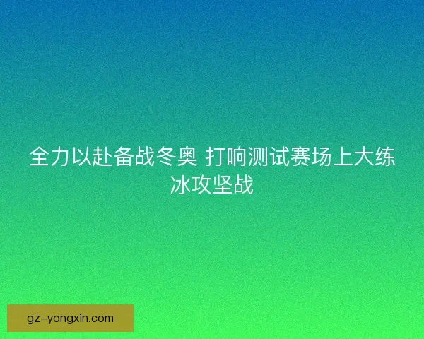 全力以赴备战冬奥 打响测试赛场上大练冰攻坚战