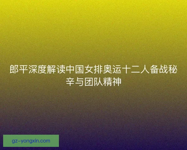 郎平深度解读中国女排奥运十二人备战秘辛与团队精神