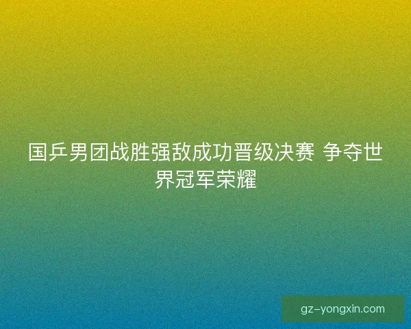 国乒男团战胜强敌成功晋级决赛 争夺世界冠军荣耀