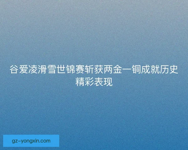 谷爱凌滑雪世锦赛斩获两金一铜成就历史精彩表现