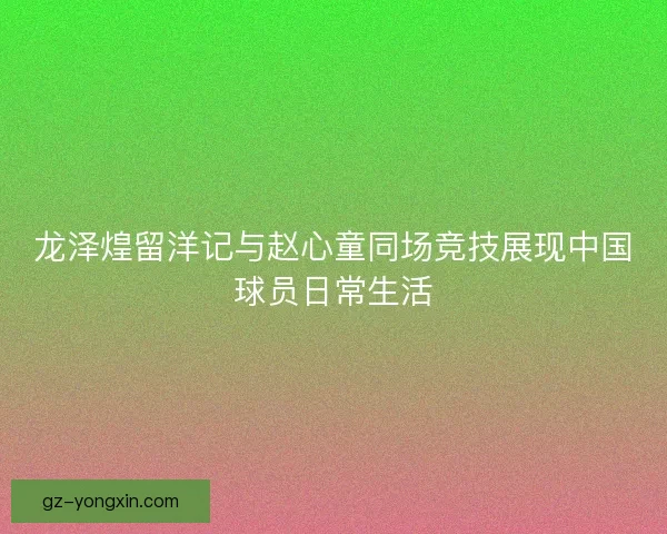 龙泽煌留洋记与赵心童同场竞技展现中国球员日常生活